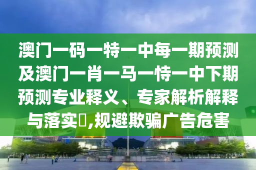 澳門一碼一特一中每一期預(yù)測(cè)及澳門一肖一馬一恃一中下期預(yù)測(cè)專業(yè)釋義、專家解析解釋與落實(shí)?,規(guī)避欺騙廣告危害